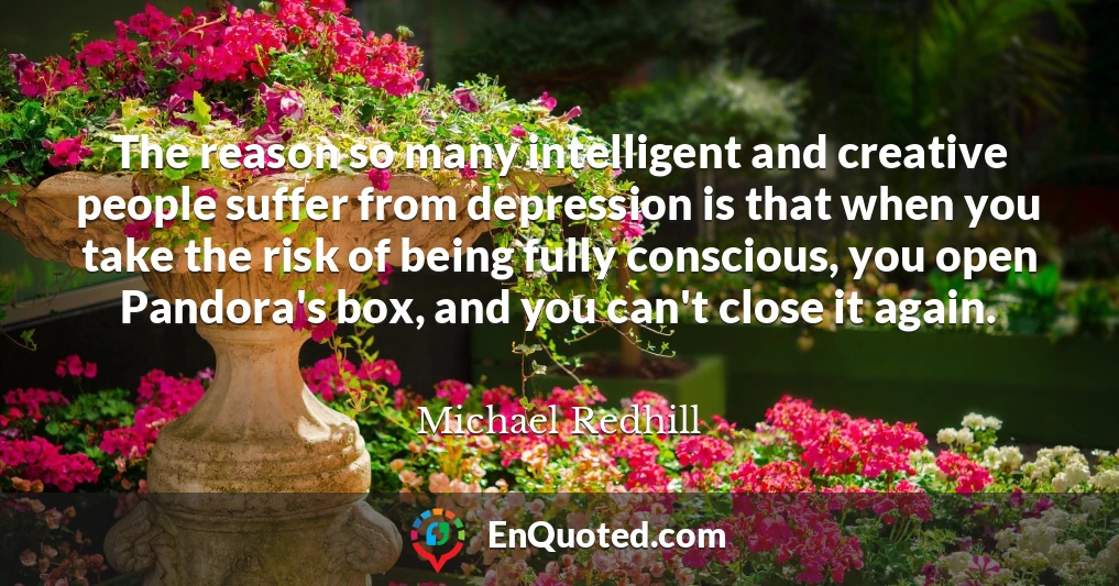 The reason so many intelligent and creative people suffer from depression is that when you take the risk of being fully conscious, you open Pandora's box, and you can't close it again.
