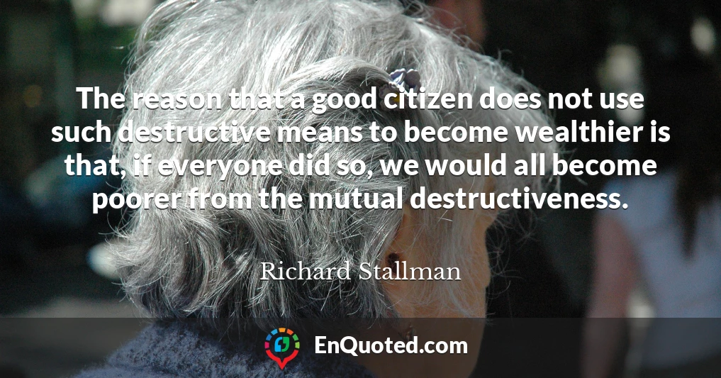 The reason that a good citizen does not use such destructive means to become wealthier is that, if everyone did so, we would all become poorer from the mutual destructiveness.