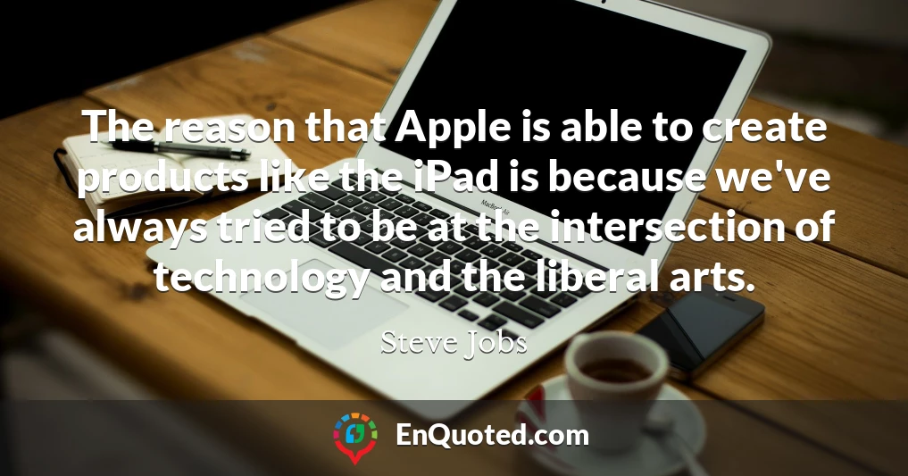 The reason that Apple is able to create products like the iPad is because we've always tried to be at the intersection of technology and the liberal arts.
