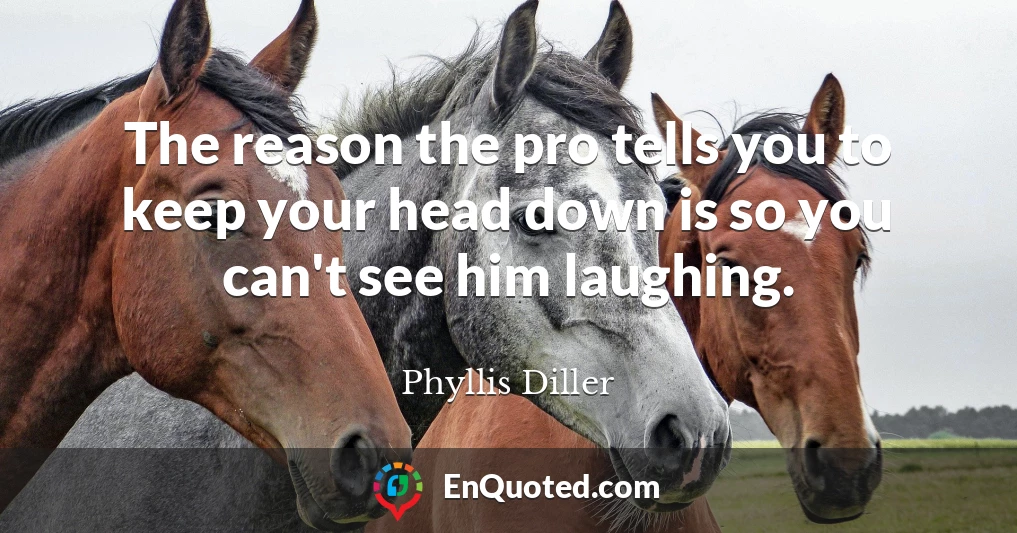 The reason the pro tells you to keep your head down is so you can't see him laughing.