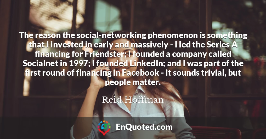 The reason the social-networking phenomenon is something that I invested in early and massively - I led the Series A financing for Friendster; I founded a company called Socialnet in 1997; I founded LinkedIn; and I was part of the first round of financing in Facebook - it sounds trivial, but people matter.