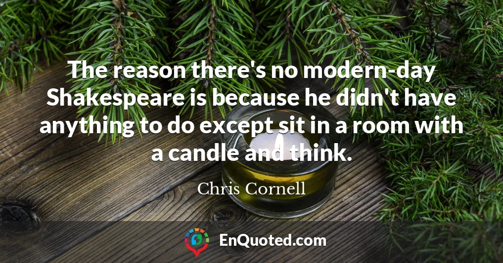 The reason there's no modern-day Shakespeare is because he didn't have anything to do except sit in a room with a candle and think.