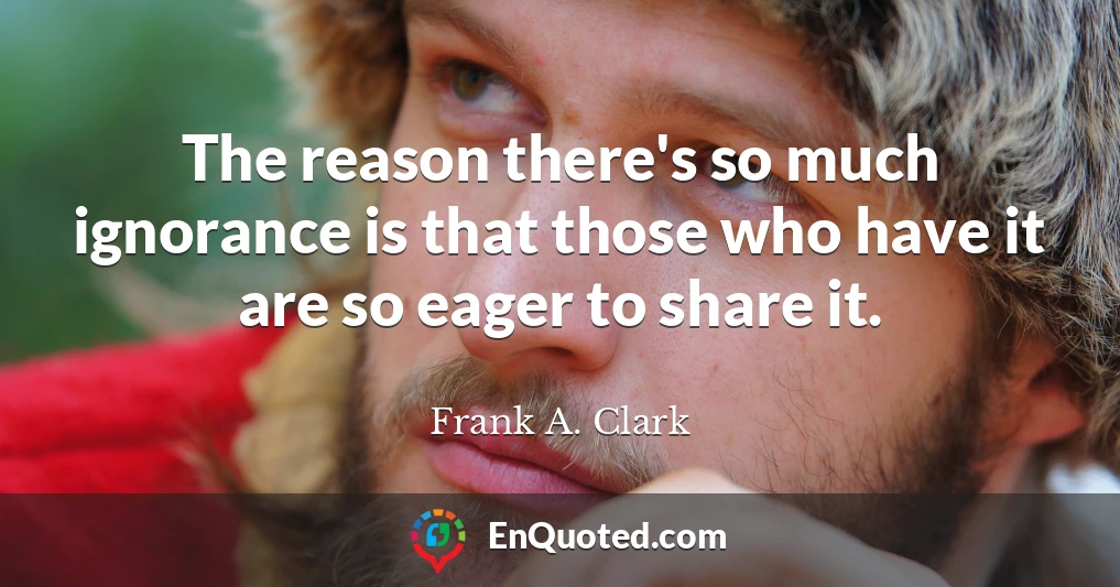 The reason there's so much ignorance is that those who have it are so eager to share it.