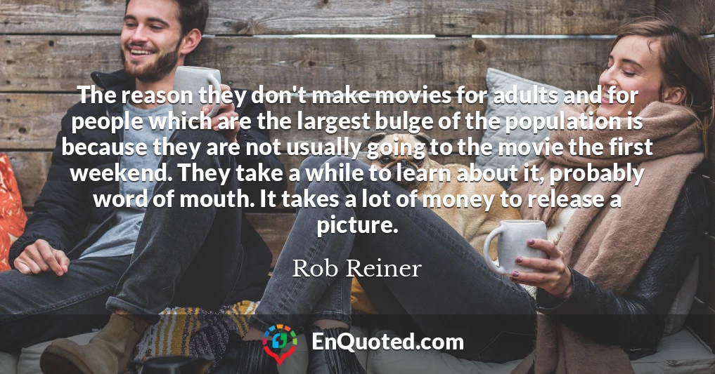 The reason they don't make movies for adults and for people which are the largest bulge of the population is because they are not usually going to the movie the first weekend. They take a while to learn about it, probably word of mouth. It takes a lot of money to release a picture.