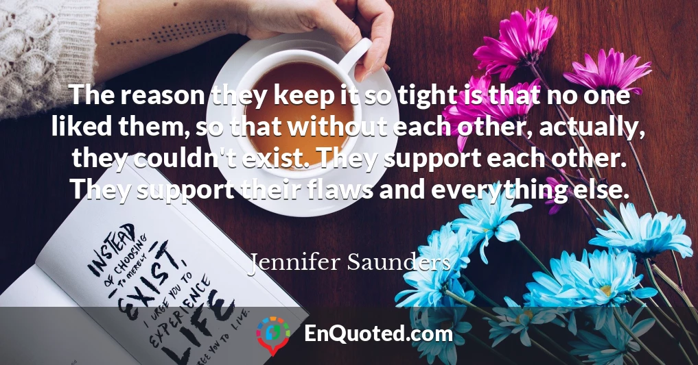 The reason they keep it so tight is that no one liked them, so that without each other, actually, they couldn't exist. They support each other. They support their flaws and everything else.