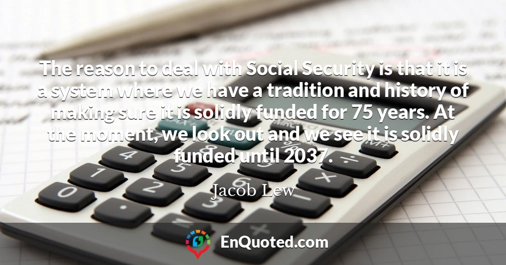 The reason to deal with Social Security is that it is a system where we have a tradition and history of making sure it is solidly funded for 75 years. At the moment, we look out and we see it is solidly funded until 2037.