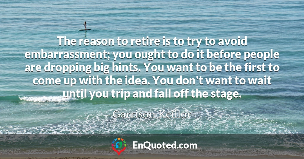The reason to retire is to try to avoid embarrassment; you ought to do it before people are dropping big hints. You want to be the first to come up with the idea. You don't want to wait until you trip and fall off the stage.