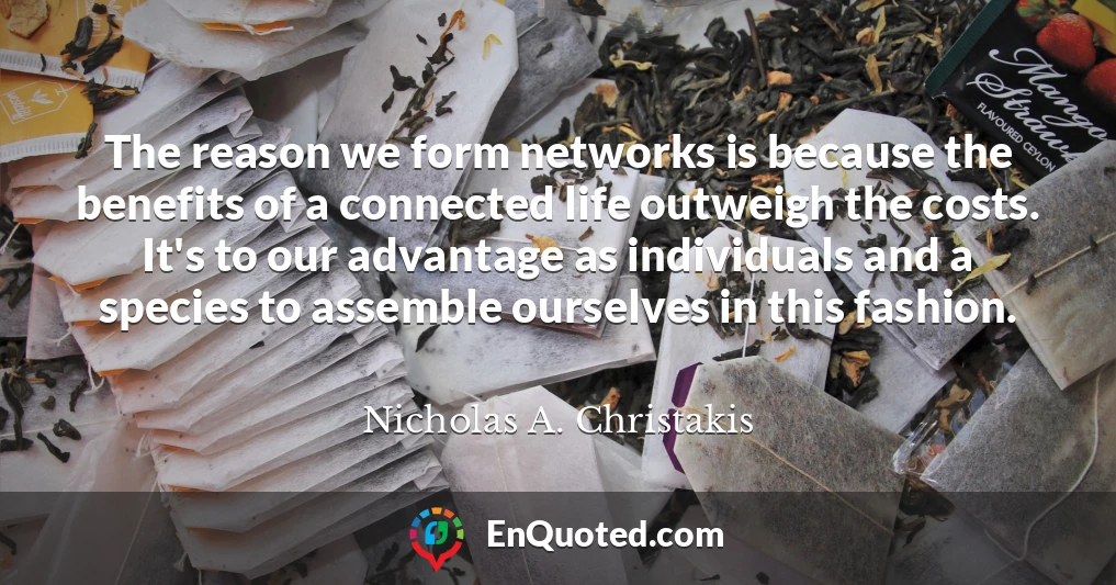 The reason we form networks is because the benefits of a connected life outweigh the costs. It's to our advantage as individuals and a species to assemble ourselves in this fashion.