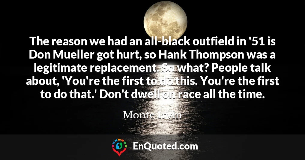 The reason we had an all-black outfield in '51 is Don Mueller got hurt, so Hank Thompson was a legitimate replacement. So what? People talk about, 'You're the first to do this. You're the first to do that.' Don't dwell on race all the time.