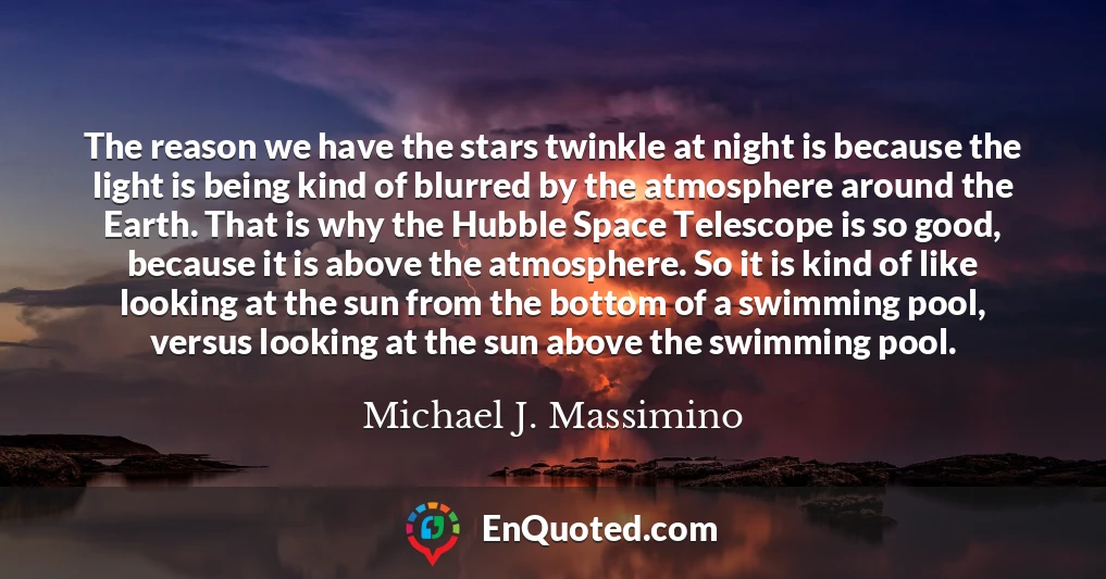 The reason we have the stars twinkle at night is because the light is being kind of blurred by the atmosphere around the Earth. That is why the Hubble Space Telescope is so good, because it is above the atmosphere. So it is kind of like looking at the sun from the bottom of a swimming pool, versus looking at the sun above the swimming pool.