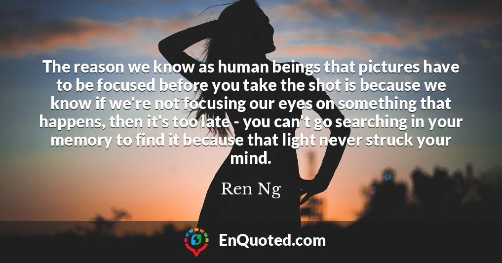 The reason we know as human beings that pictures have to be focused before you take the shot is because we know if we're not focusing our eyes on something that happens, then it's too late - you can't go searching in your memory to find it because that light never struck your mind.