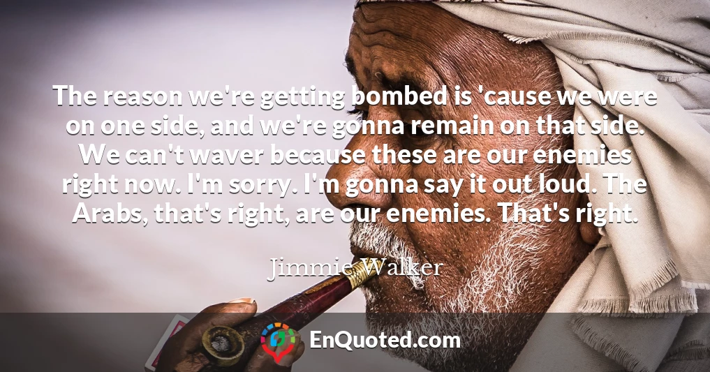 The reason we're getting bombed is 'cause we were on one side, and we're gonna remain on that side. We can't waver because these are our enemies right now. I'm sorry. I'm gonna say it out loud. The Arabs, that's right, are our enemies. That's right.