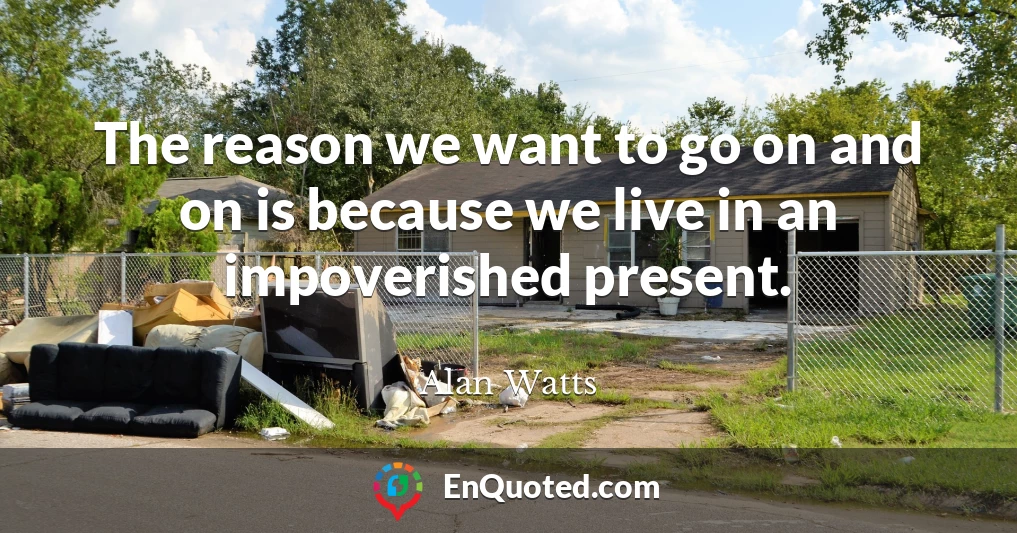 The reason we want to go on and on is because we live in an impoverished present.