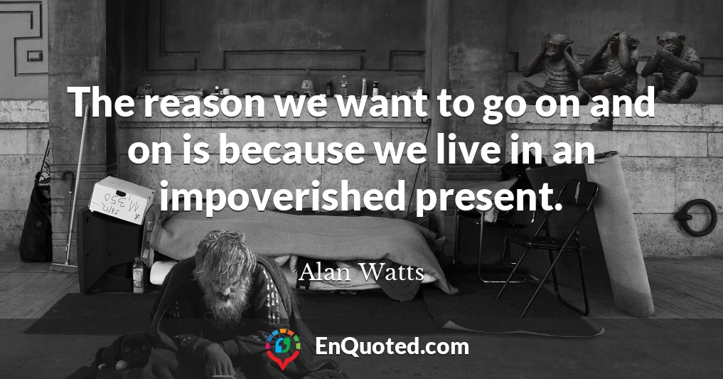 The reason we want to go on and on is because we live in an impoverished present.