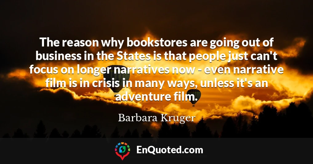The reason why bookstores are going out of business in the States is that people just can't focus on longer narratives now - even narrative film is in crisis in many ways, unless it's an adventure film.