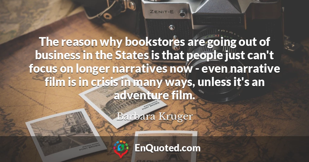 The reason why bookstores are going out of business in the States is that people just can't focus on longer narratives now - even narrative film is in crisis in many ways, unless it's an adventure film.