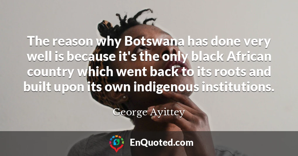 The reason why Botswana has done very well is because it's the only black African country which went back to its roots and built upon its own indigenous institutions.