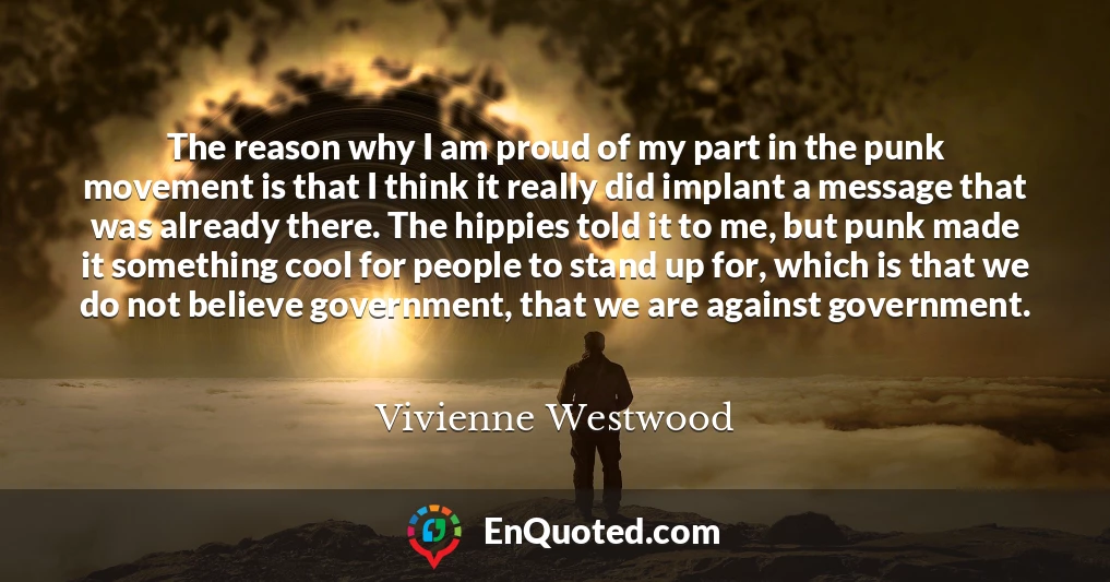 The reason why I am proud of my part in the punk movement is that I think it really did implant a message that was already there. The hippies told it to me, but punk made it something cool for people to stand up for, which is that we do not believe government, that we are against government.