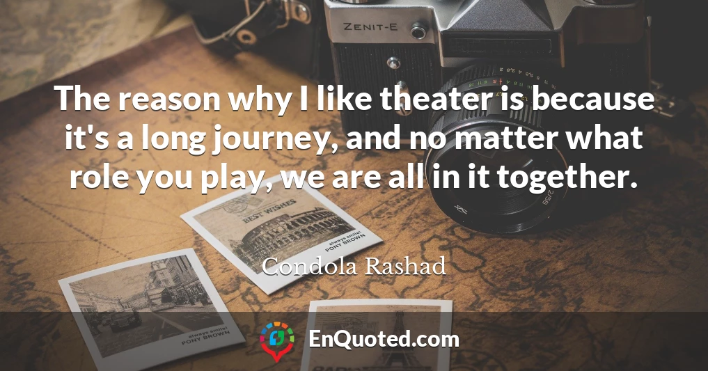 The reason why I like theater is because it's a long journey, and no matter what role you play, we are all in it together.