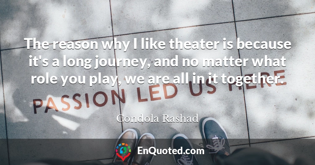 The reason why I like theater is because it's a long journey, and no matter what role you play, we are all in it together.