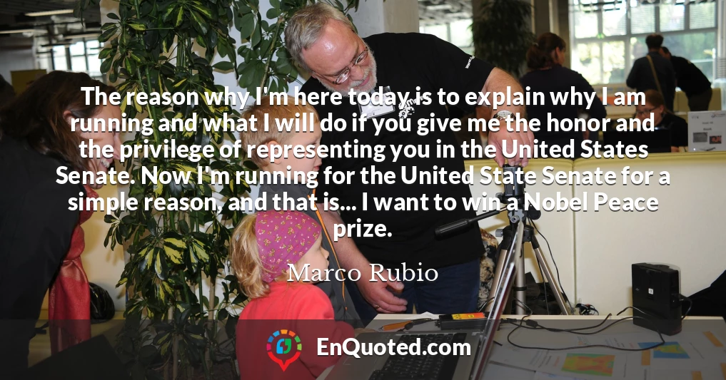 The reason why I'm here today is to explain why I am running and what I will do if you give me the honor and the privilege of representing you in the United States Senate. Now I'm running for the United State Senate for a simple reason, and that is... I want to win a Nobel Peace prize.