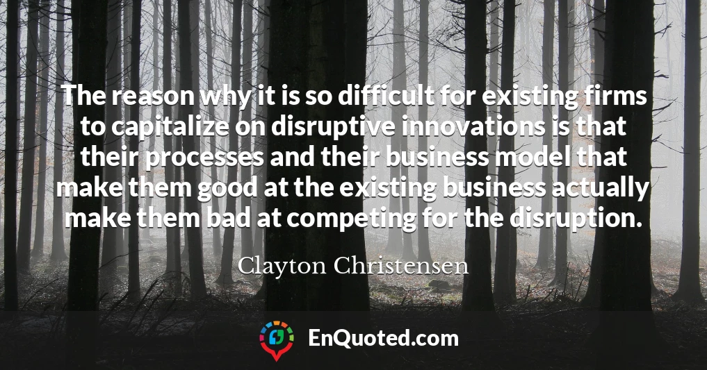 The reason why it is so difficult for existing firms to capitalize on disruptive innovations is that their processes and their business model that make them good at the existing business actually make them bad at competing for the disruption.