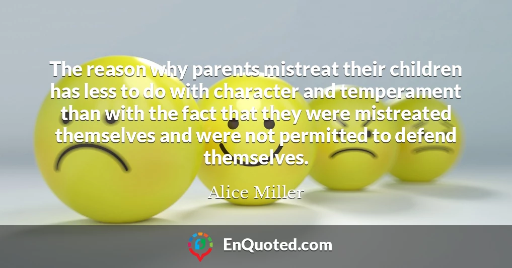 The reason why parents mistreat their children has less to do with character and temperament than with the fact that they were mistreated themselves and were not permitted to defend themselves.