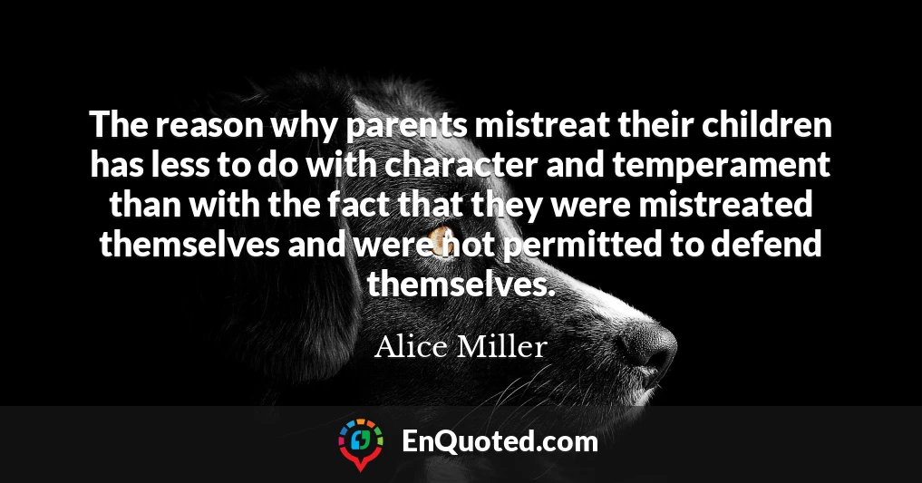 The reason why parents mistreat their children has less to do with character and temperament than with the fact that they were mistreated themselves and were not permitted to defend themselves.