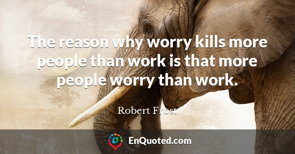 The reason why worry kills more people than work is that more people worry than work.