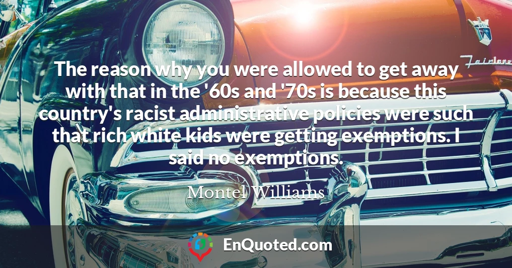 The reason why you were allowed to get away with that in the '60s and '70s is because this country's racist administrative policies were such that rich white kids were getting exemptions. I said no exemptions.
