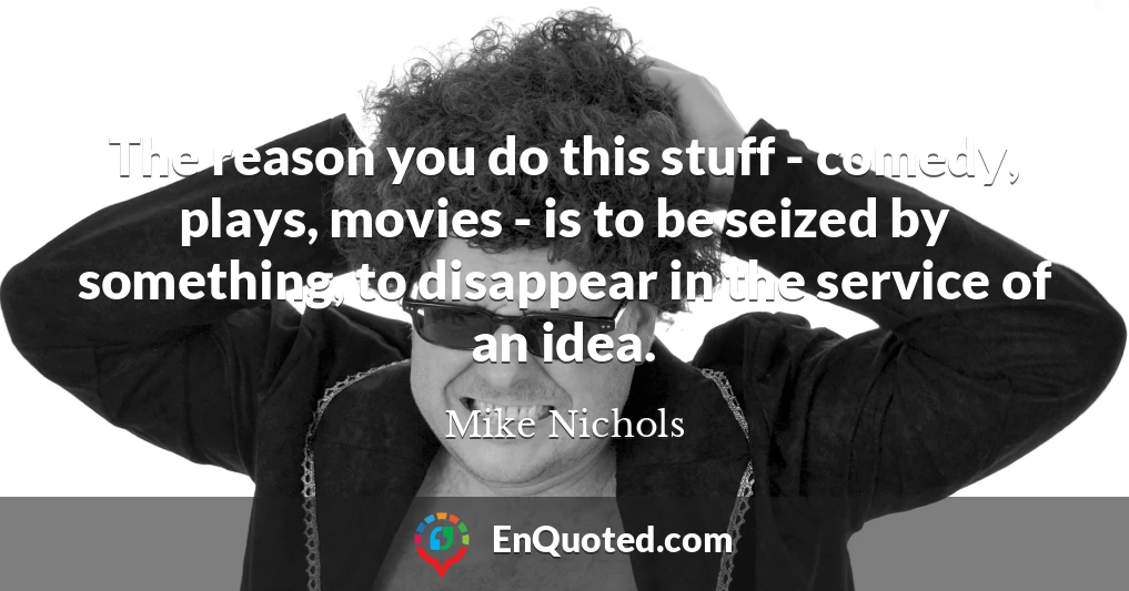 The reason you do this stuff - comedy, plays, movies - is to be seized by something, to disappear in the service of an idea.