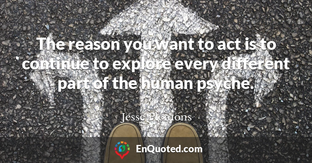 The reason you want to act is to continue to explore every different part of the human psyche.