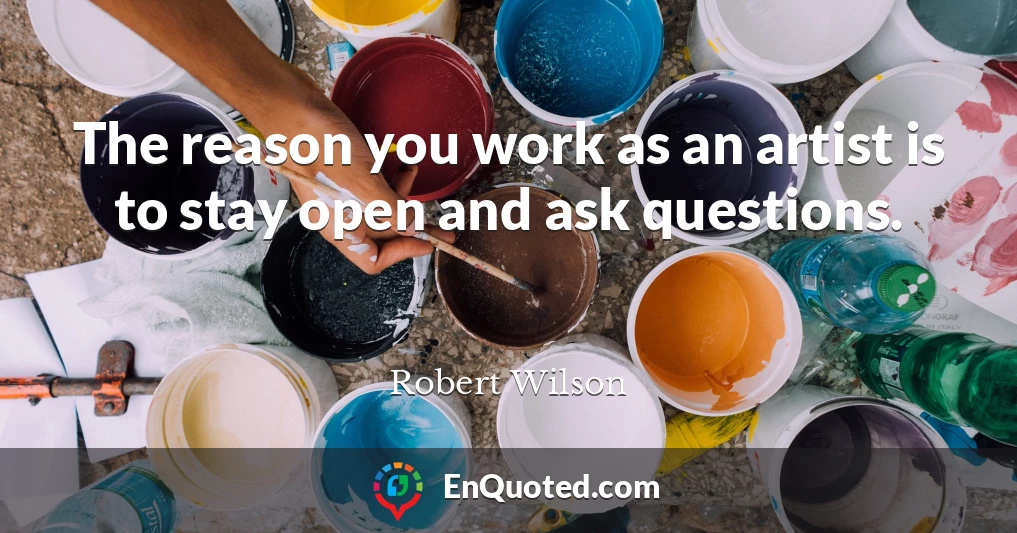 The reason you work as an artist is to stay open and ask questions.