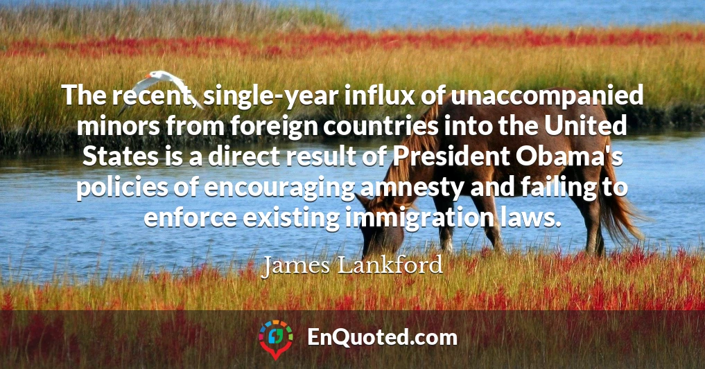 The recent, single-year influx of unaccompanied minors from foreign countries into the United States is a direct result of President Obama's policies of encouraging amnesty and failing to enforce existing immigration laws.