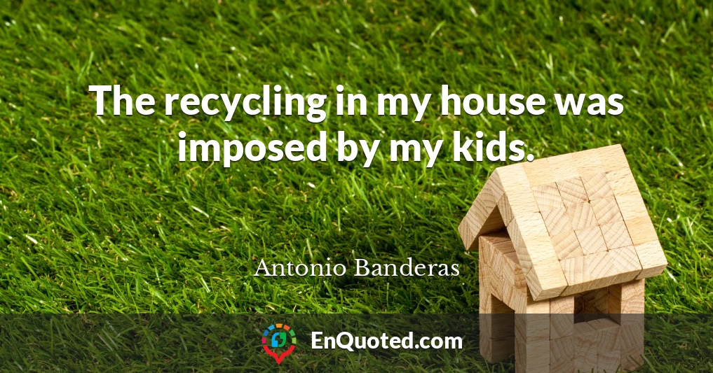 The recycling in my house was imposed by my kids.