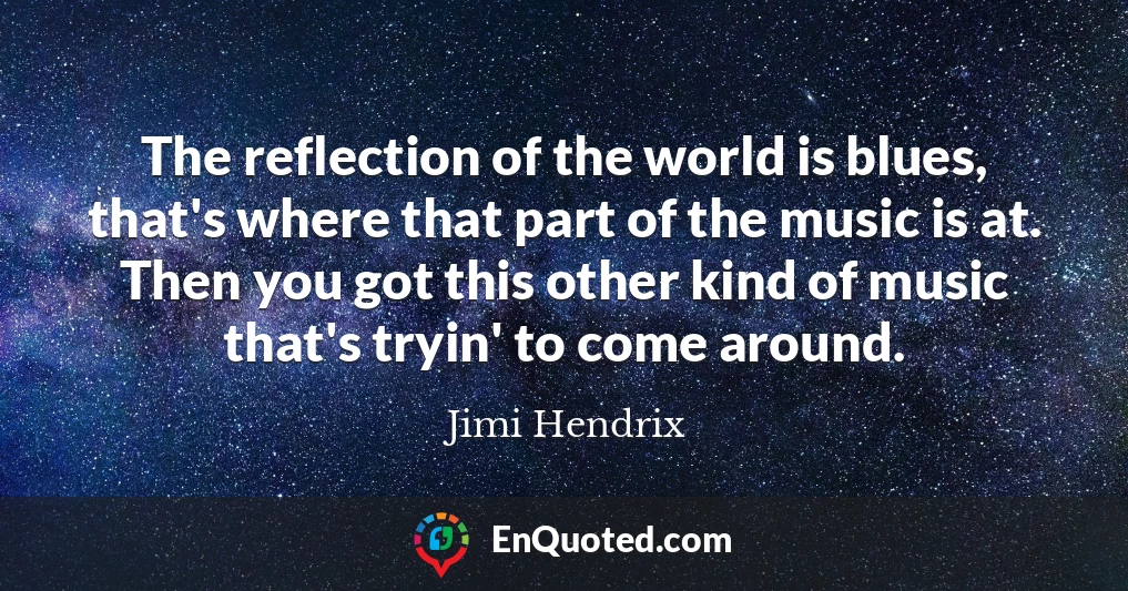 The reflection of the world is blues, that's where that part of the music is at. Then you got this other kind of music that's tryin' to come around.