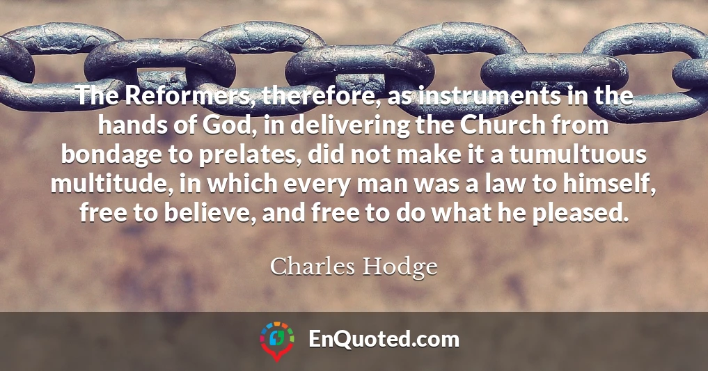 The Reformers, therefore, as instruments in the hands of God, in delivering the Church from bondage to prelates, did not make it a tumultuous multitude, in which every man was a law to himself, free to believe, and free to do what he pleased.