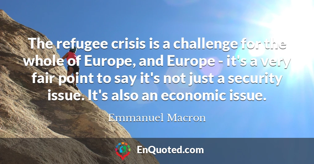 The refugee crisis is a challenge for the whole of Europe, and Europe - it's a very fair point to say it's not just a security issue. It's also an economic issue.