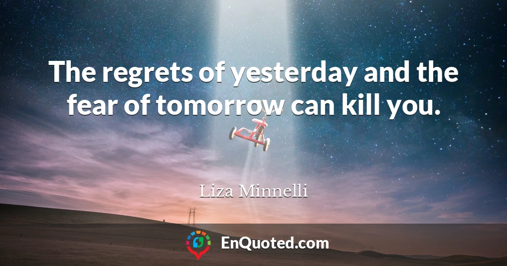 The regrets of yesterday and the fear of tomorrow can kill you.