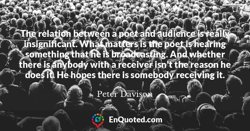 The relation between a poet and audience is really insignificant. What matters is the poet is hearing something that he is broadcasting. And whether there is anybody with a receiver isn't the reason he does it. He hopes there is somebody receiving it.