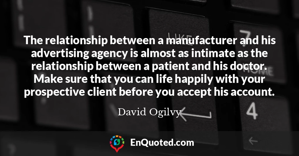 The relationship between a manufacturer and his advertising agency is almost as intimate as the relationship between a patient and his doctor. Make sure that you can life happily with your prospective client before you accept his account.