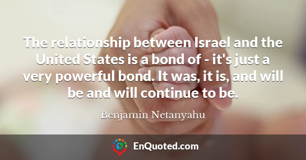 The relationship between Israel and the United States is a bond of - it's just a very powerful bond. It was, it is, and will be and will continue to be.