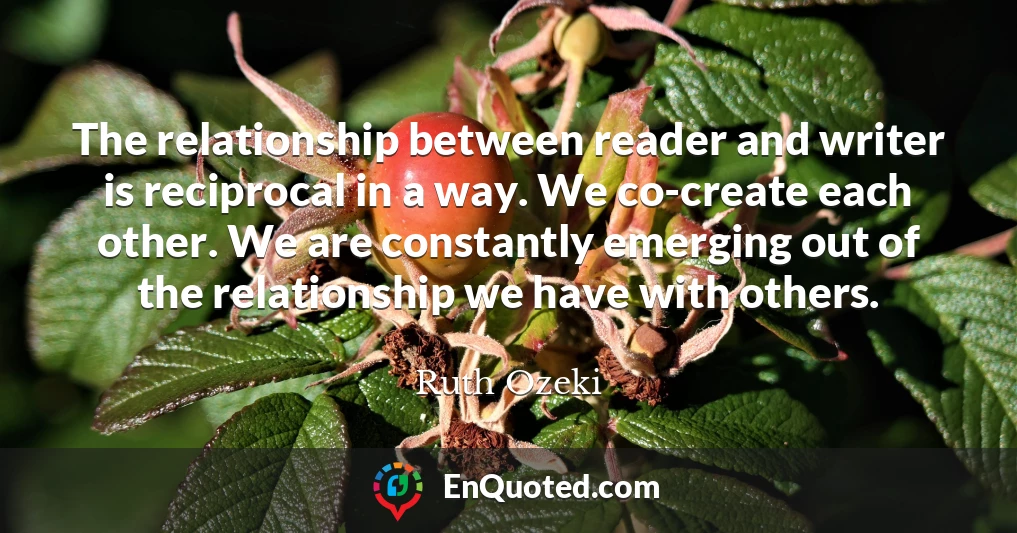 The relationship between reader and writer is reciprocal in a way. We co-create each other. We are constantly emerging out of the relationship we have with others.