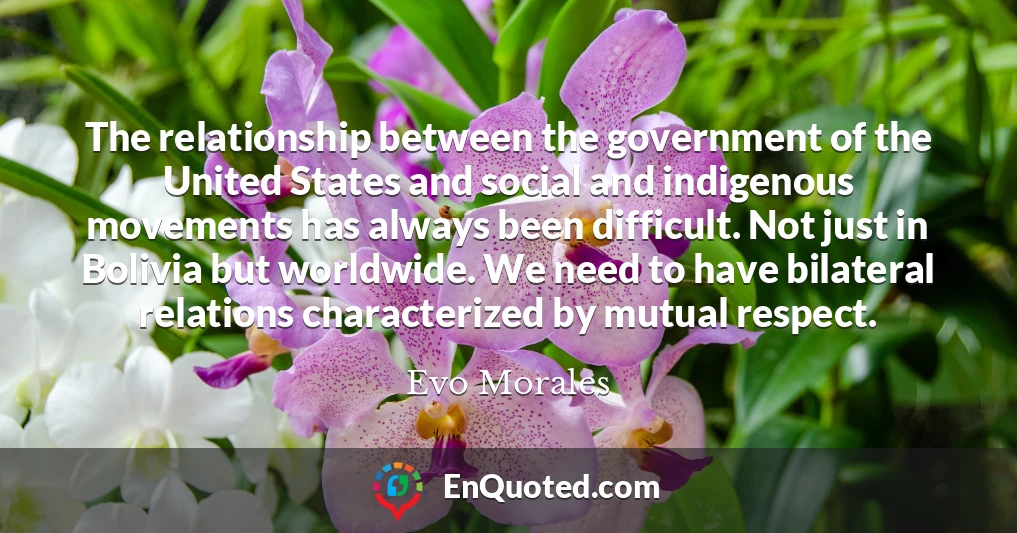 The relationship between the government of the United States and social and indigenous movements has always been difficult. Not just in Bolivia but worldwide. We need to have bilateral relations characterized by mutual respect.