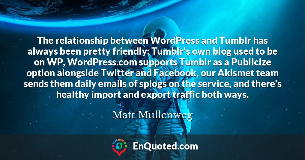The relationship between WordPress and Tumblr has always been pretty friendly: Tumblr's own blog used to be on WP, WordPress.com supports Tumblr as a Publicize option alongside Twitter and Facebook, our Akismet team sends them daily emails of splogs on the service, and there's healthy import and export traffic both ways.