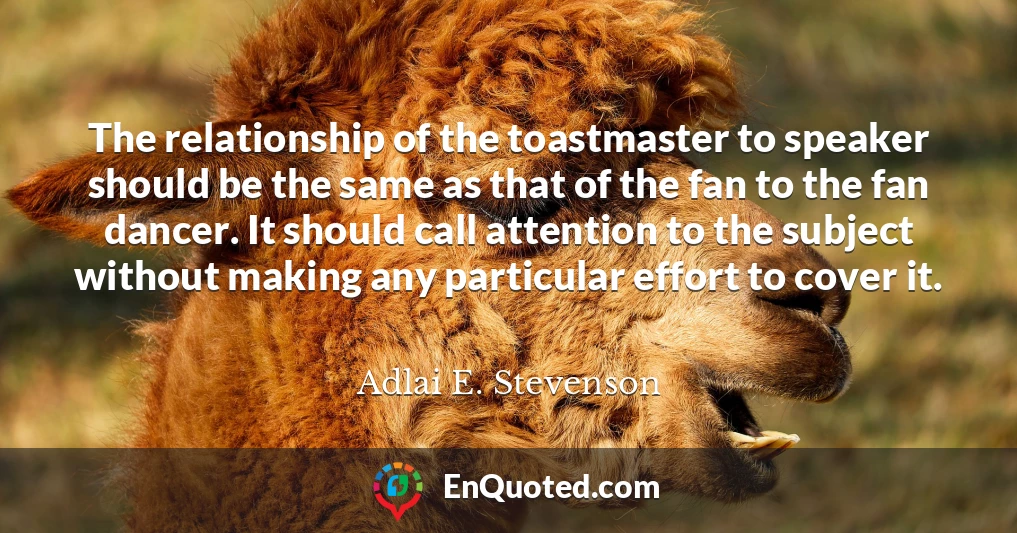 The relationship of the toastmaster to speaker should be the same as that of the fan to the fan dancer. It should call attention to the subject without making any particular effort to cover it.