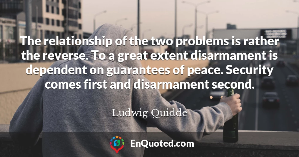 The relationship of the two problems is rather the reverse. To a great extent disarmament is dependent on guarantees of peace. Security comes first and disarmament second.