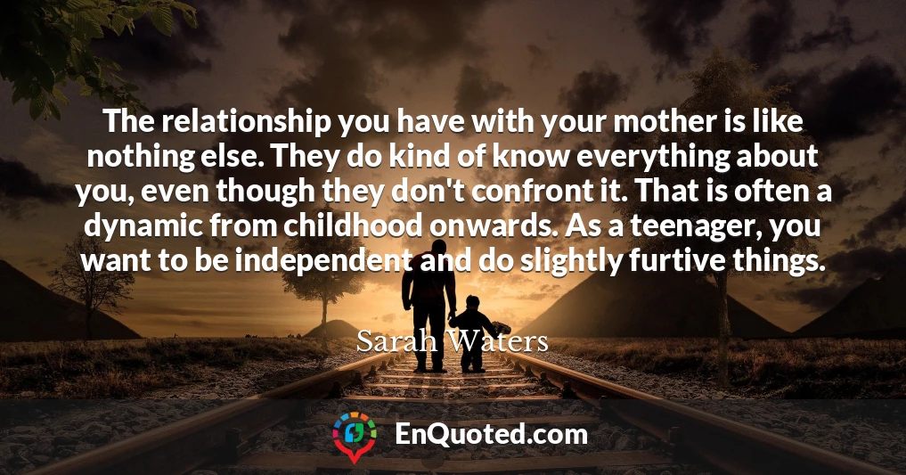 The relationship you have with your mother is like nothing else. They do kind of know everything about you, even though they don't confront it. That is often a dynamic from childhood onwards. As a teenager, you want to be independent and do slightly furtive things.