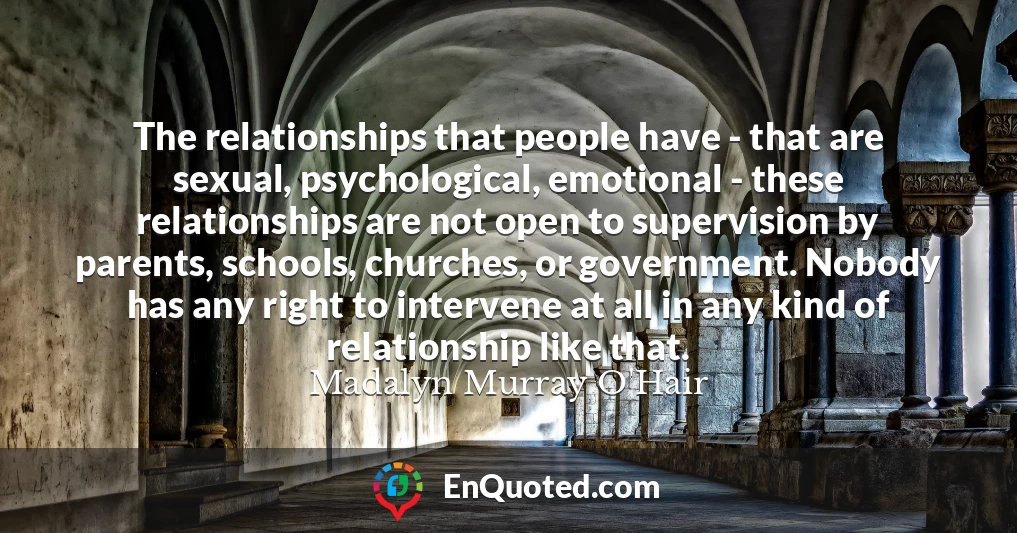 The relationships that people have - that are sexual, psychological, emotional - these relationships are not open to supervision by parents, schools, churches, or government. Nobody has any right to intervene at all in any kind of relationship like that.