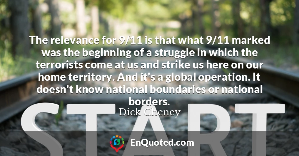 The relevance for 9/11 is that what 9/11 marked was the beginning of a struggle in which the terrorists come at us and strike us here on our home territory. And it's a global operation. It doesn't know national boundaries or national borders.